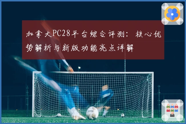 加拿大PC28平台综合评测：核心优势解析与新版功能亮点详解